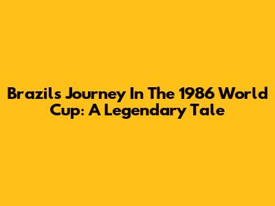 Brazil's Journey In The 1986 World Cup: A Legendary Tale