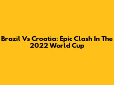 Brazil Vs Croatia: Epic Clash In The 2022 World Cup