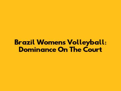 Brazil Women's Volleyball: Dominance On The Court