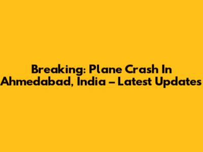 Breaking: Plane Crash In Ahmedabad, India – Latest Updates