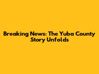 Breaking News: The Yuba County Story Unfolds