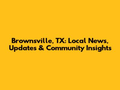 Brownsville, TX: Local News, Updates & Community Insights