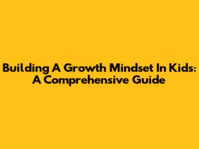 Building A Growth Mindset In Kids: A Comprehensive Guide