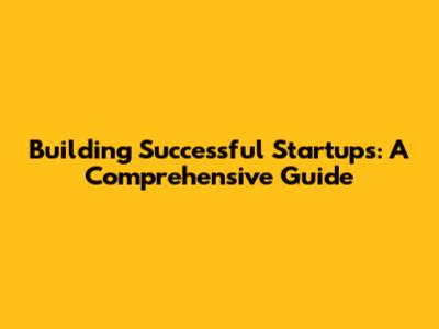 Building Successful Startups: A Comprehensive Guide