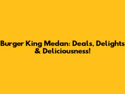 Burger King Medan: Deals, Delights & Deliciousness!