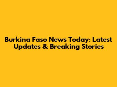 Burkina Faso News Today: Latest Updates & Breaking Stories