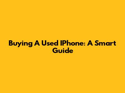 Buying A Used IPhone: A Smart Guide