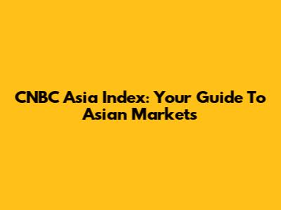 CNBC Asia Index: Your Guide To Asian Markets
