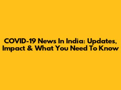 COVID-19 News In India: Updates, Impact & What You Need To Know