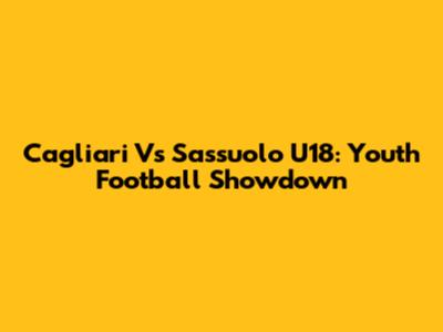 Cagliari Vs Sassuolo U18: Youth Football Showdown