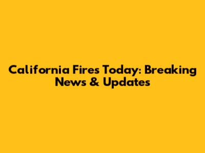 California Fires Today: Breaking News & Updates