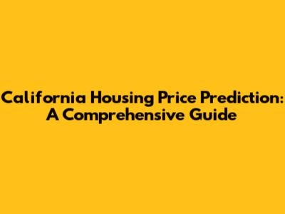 California Housing Price Prediction: A Comprehensive Guide