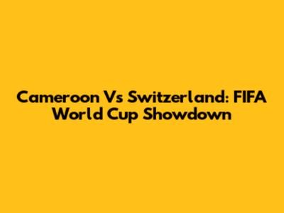Cameroon Vs Switzerland: FIFA World Cup Showdown