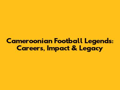 Cameroonian Football Legends: Careers, Impact & Legacy
