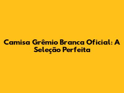 Camisa Grêmio Branca Oficial: A Seleção Perfeita