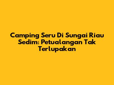 Camping Seru Di Sungai Riau Sedim: Petualangan Tak Terlupakan