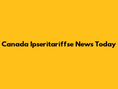 Canada Ipseritariffse News Today