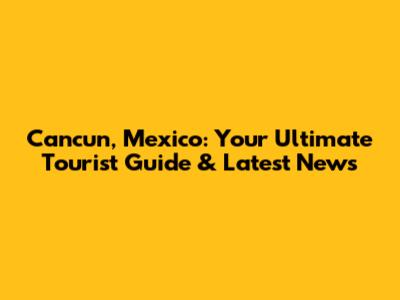 Cancun, Mexico: Your Ultimate Tourist Guide & Latest News