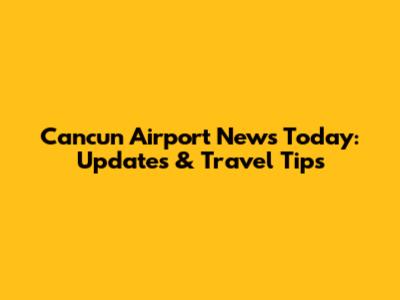 Cancun Airport News Today: Updates & Travel Tips