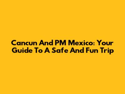 Cancun And PM Mexico: Your Guide To A Safe And Fun Trip