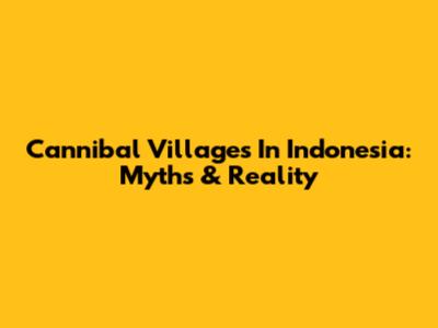Cannibal Villages In Indonesia: Myths & Reality