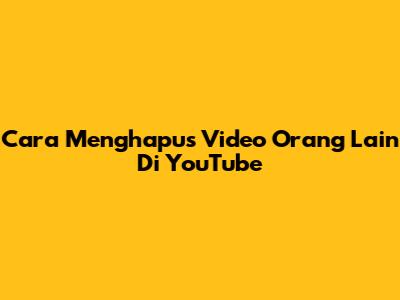 Cara Menghapus Video Orang Lain Di YouTube