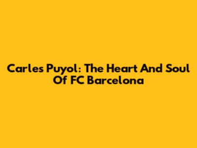 Carles Puyol: The Heart And Soul Of FC Barcelona