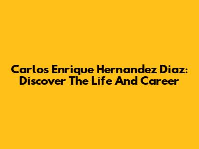Carlos Enrique Hernandez Diaz: Discover The Life And Career