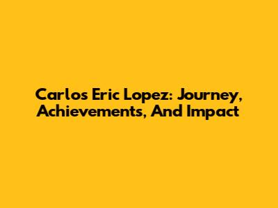 Carlos Eric Lopez: Journey, Achievements, And Impact