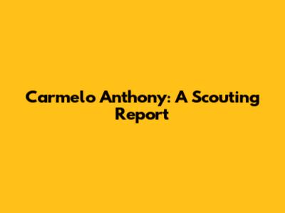 Carmelo Anthony: A Scouting Report