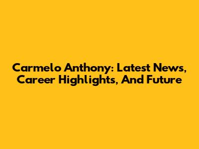 Carmelo Anthony: Latest News, Career Highlights, And Future
