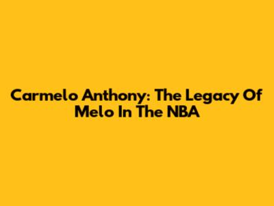 Carmelo Anthony: The Legacy Of 'Melo' In The NBA