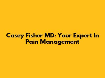 Casey Fisher MD: Your Expert In Pain Management