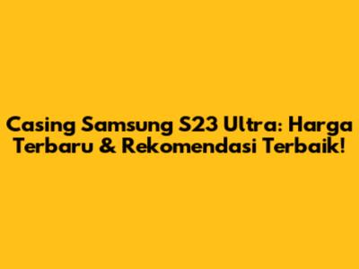 Casing Samsung S23 Ultra: Harga Terbaru & Rekomendasi Terbaik!