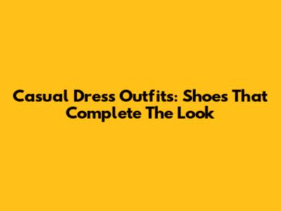 Casual Dress Outfits: Shoes That Complete The Look