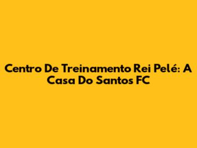 Centro De Treinamento Rei Pelé: A Casa Do Santos FC