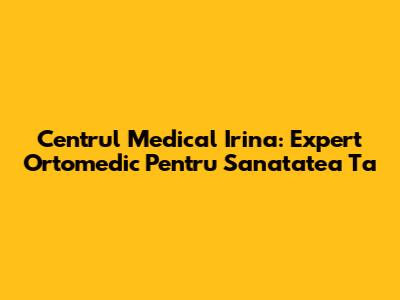 Centrul Medical Irina: Expert Ortomedic Pentru Sanatatea Ta