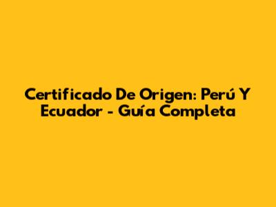 Certificado De Origen: Perú Y Ecuador - Guía Completa