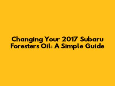 Changing Your 2017 Subaru Forester's Oil: A Simple Guide