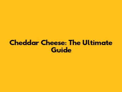 Cheddar Cheese: The Ultimate Guide