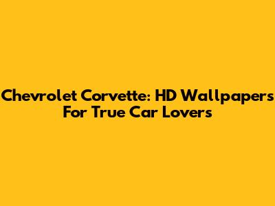 Chevrolet Corvette: HD Wallpapers For True Car Lovers