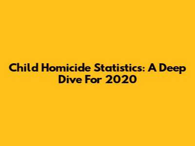 Child Homicide Statistics: A Deep Dive For 2020