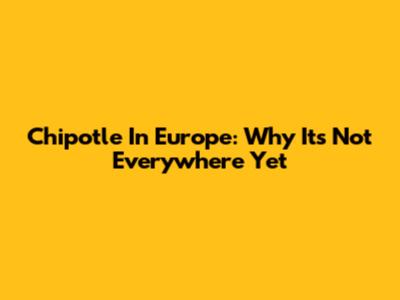 Chipotle In Europe: Why It's Not Everywhere Yet