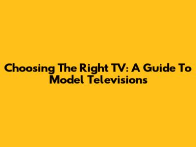 Choosing The Right TV: A Guide To Model Televisions