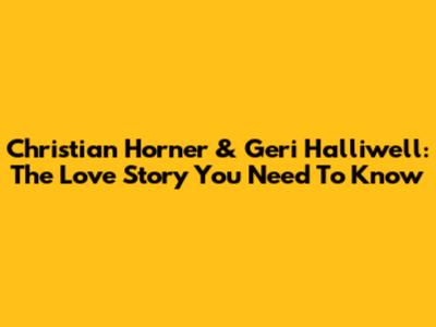 Christian Horner & Geri Halliwell: The Love Story You Need To Know