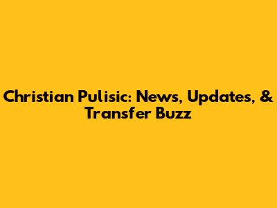 Christian Pulisic: News, Updates, & Transfer Buzz