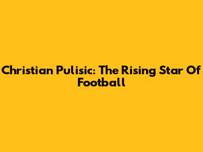 Christian Pulisic: The Rising Star Of Football