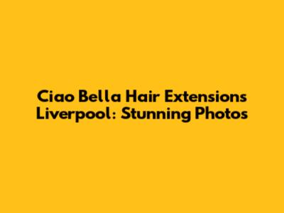 Ciao Bella Hair Extensions Liverpool: Stunning Photos