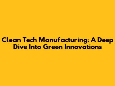 Clean Tech Manufacturing: A Deep Dive Into Green Innovations