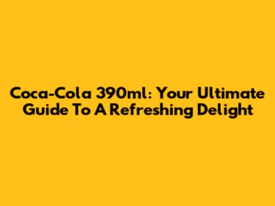 Coca-Cola 390ml: Your Ultimate Guide To A Refreshing Delight